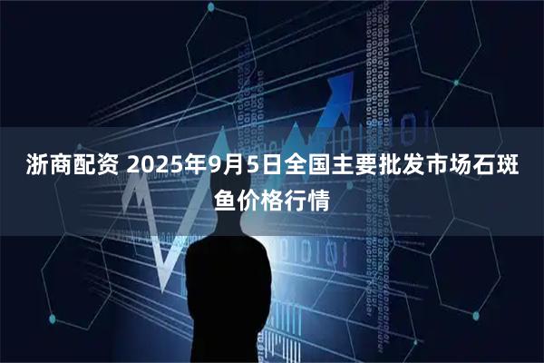 浙商配资 2025年9月5日全国主要批发市场石斑鱼价格行情