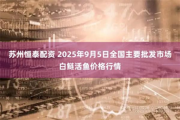 苏州恒泰配资 2025年9月5日全国主要批发市场白鲢活鱼价格行情