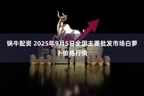 锅牛配资 2025年9月5日全国主要批发市场白萝卜价格行情