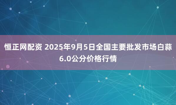 恒正网配资 2025年9月5日全国主要批发市场白蒜6.0公分价格行情