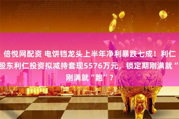 倍悦网配资 电饼铛龙头上半年净利暴跌七成！利仁科技股东利仁投资拟减持套现5576万元，锁定期刚满就“跑”？