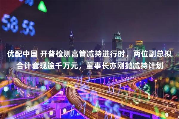 优配中国 开普检测高管减持进行时，两位副总拟合计套现逾千万元，董事长亦刚抛减持计划