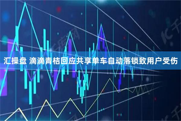 汇操盘 滴滴青桔回应共享单车自动落锁致用户受伤