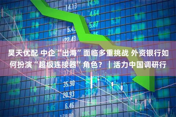 昊天优配 中企“出海”面临多重挑战 外资银行如何扮演“超级连接器”角色？｜活力中国调研行