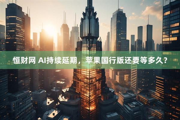恒财网 AI持续延期，苹果国行版还要等多久？