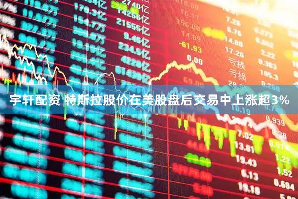宇轩配资 特斯拉股价在美股盘后交易中上涨超3%