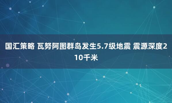 国汇策略 瓦努阿图群岛发生5.7级地震 震源深度210千米