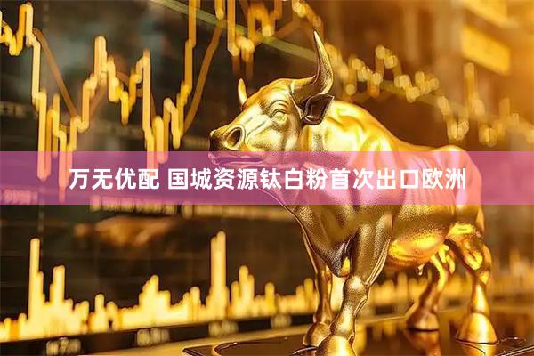 万无优配 国城资源钛白粉首次出口欧洲