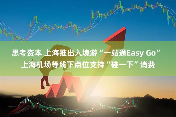 思考资本 上海推出入境游“一站通Easy Go” 上海机场等线下点位支持“碰一下”消费