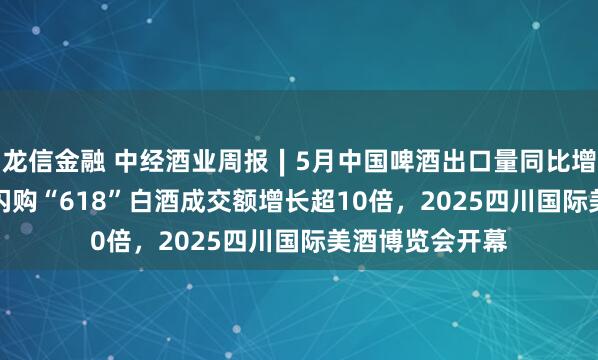 龙信金融 中经酒业周报∣5月中国啤酒出口量同比增52.9%，美团闪购“618”白酒成交额增长超10倍，2025四川国际美酒博览会开幕