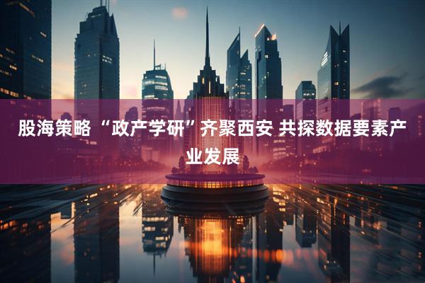 股海策略 “政产学研”齐聚西安 共探数据要素产业发展
