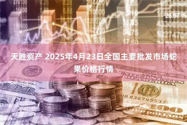 天胜资产 2025年4月23日全国主要批发市场蛇果价格行情