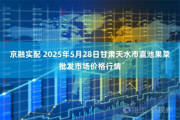 京融实配 2025年5月28日甘肃天水市瀛池果菜批发市场价格行情