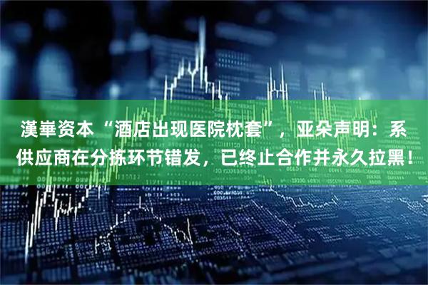 漢崋资本 “酒店出现医院枕套”，亚朵声明：系供应商在分拣环节错发，已终止合作并永久拉黑！