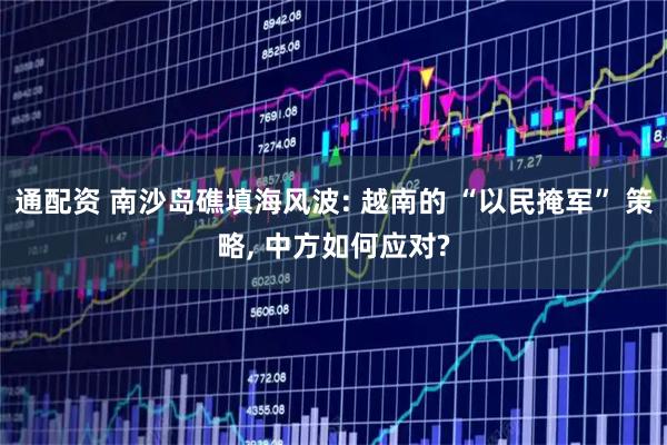 通配资 南沙岛礁填海风波: 越南的 “以民掩军” 策略, 中方如何应对?