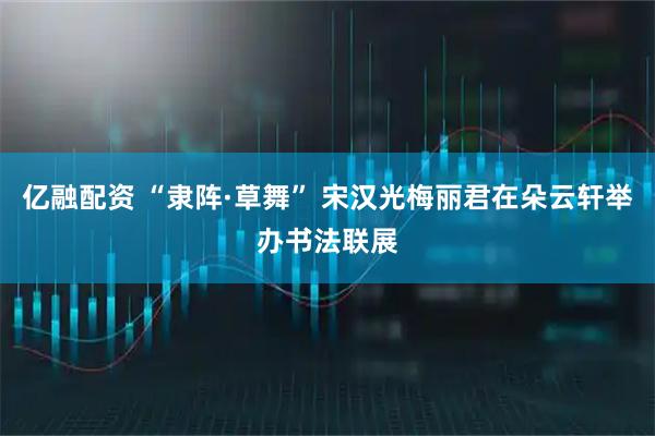 亿融配资 “隶阵·草舞” 宋汉光梅丽君在朵云轩举办书法联展
