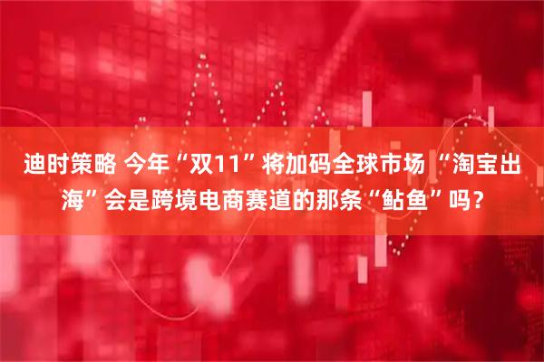 迪时策略 今年“双11”将加码全球市场 “淘宝出海”会是跨境电商赛道的那条“鲇鱼”吗？