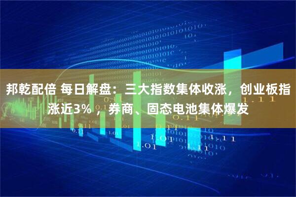 邦乾配倍 每日解盘：三大指数集体收涨，创业板指涨近3% ，券商、固态电池集体爆发