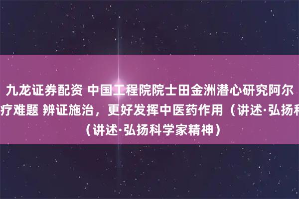 九龙证券配资 中国工程院院士田金洲潜心研究阿尔茨海默病治疗难题 辨证施治，更好发挥中医药作用（讲述·弘扬科学家精神）