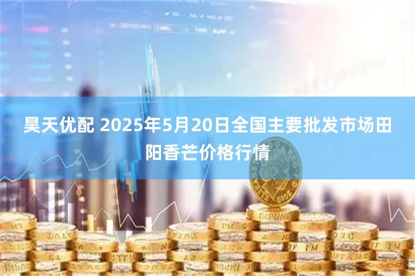 昊天优配 2025年5月20日全国主要批发市场田阳香芒价格行情