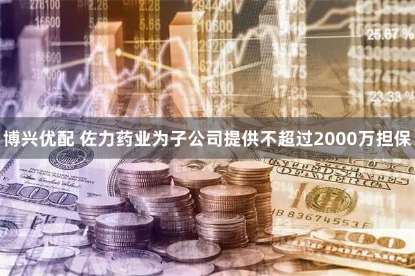 博兴优配 佐力药业为子公司提供不超过2000万担保