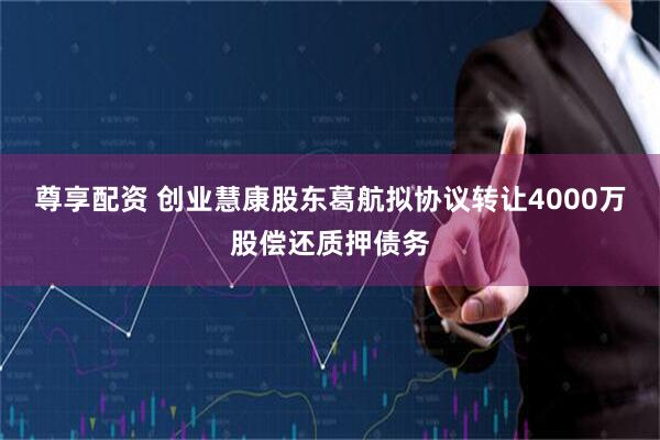 尊享配资 创业慧康股东葛航拟协议转让4000万股偿还质押债务