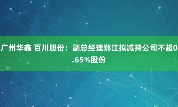 广州华鑫 百川股份：副总经理郑江拟减持公司不超0.65%股份