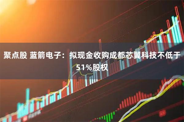 聚点股 蓝箭电子：拟现金收购成都芯翼科技不低于51%股权