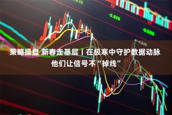 策略操盘 新春走基层丨在极寒中守护数据动脉 他们让信号不“掉线”