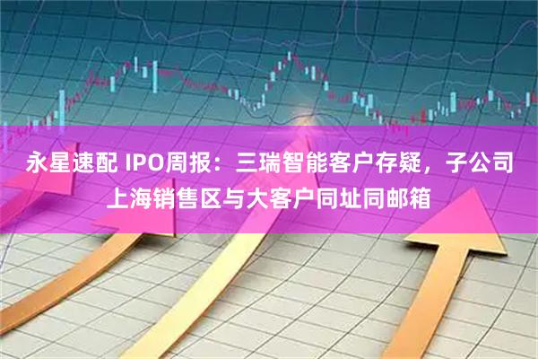 永星速配 IPO周报：三瑞智能客户存疑，子公司上海销售区与大客户同址同邮箱