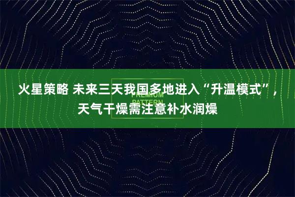 火星策略 未来三天我国多地进入“升温模式”，天气干燥需注意补水润燥
