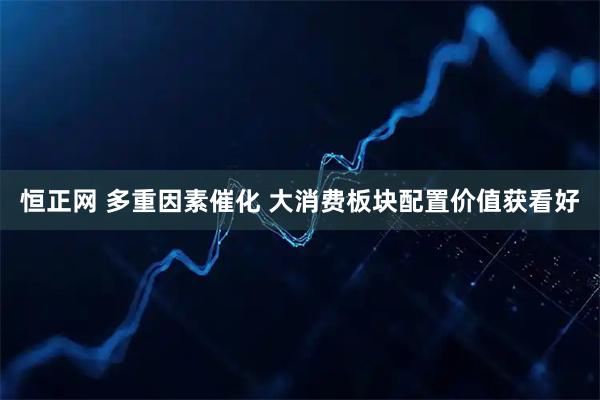 恒正网 多重因素催化 大消费板块配置价值获看好