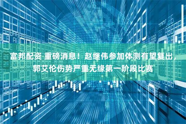 富邦配资 重磅消息！赵继伟参加体测有望复出，郭艾伦伤势严重无缘第一阶段比赛