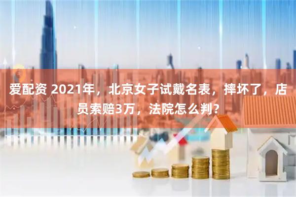 爱配资 2021年，北京女子试戴名表，摔坏了，店员索赔3万，法院怎么判？