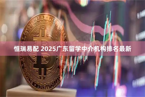 恒瑞易配 2025广东留学中介机构排名最新