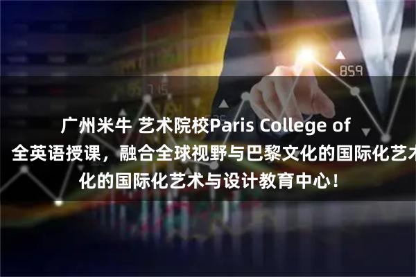 广州米牛 艺术院校Paris College of Art巴黎艺术学院：全英语授课，融合全球视野与巴黎文化的国际化艺术与设计教育中心！