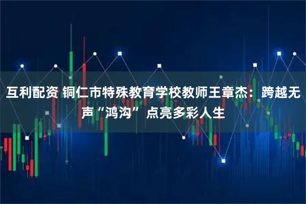 互利配资 铜仁市特殊教育学校教师王章杰：跨越无声“鸿沟” 点亮多彩人生