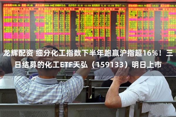 龙辉配资 细分化工指数下半年跑赢沪指超16%！三日结募的化工ETF天弘（159133）明日上市