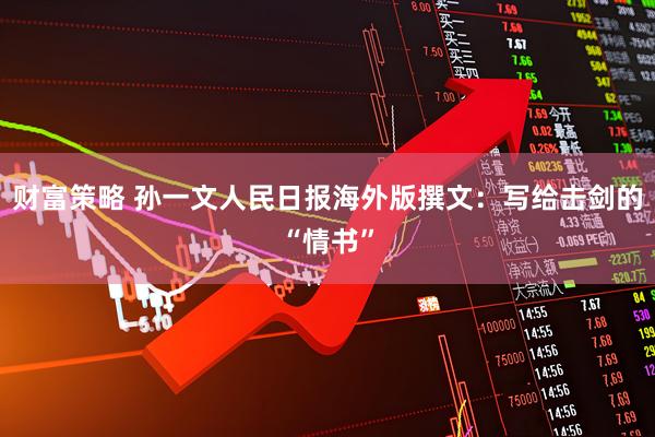 财富策略 孙一文人民日报海外版撰文：写给击剑的“情书”