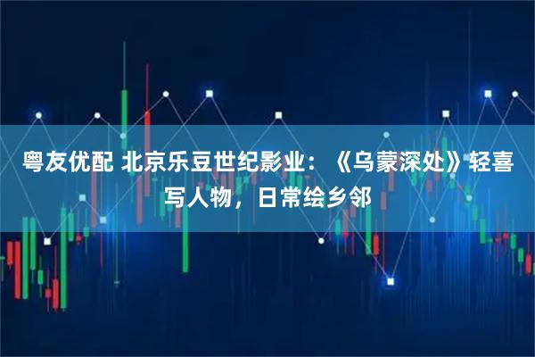 粤友优配 北京乐豆世纪影业：《乌蒙深处》轻喜写人物，日常绘乡邻