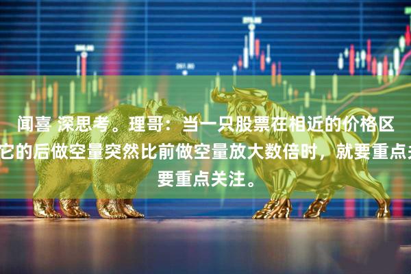 闻喜 深思考。理哥：当一只股票在相近的价格区内，它的后做空量突然比前做空量放大数倍时，就要重点关注。