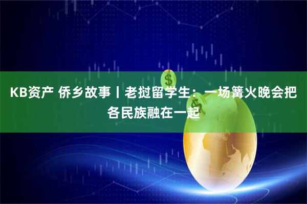 KB资产 侨乡故事丨老挝留学生：一场篝火晚会把各民族融在一起