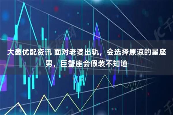 大鑫优配资讯 面对老婆出轨，会选择原谅的星座男，巨蟹座会假装不知道