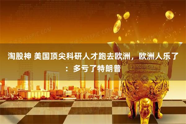淘股神 美国顶尖科研人才跑去欧洲，欧洲人乐了：多亏了特朗普