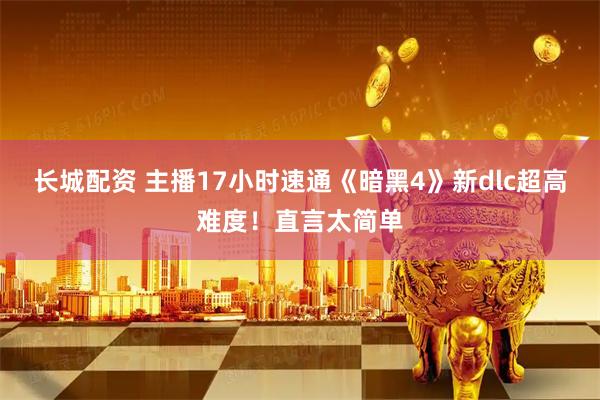 长城配资 主播17小时速通《暗黑4》新dlc超高难度！直言太简单