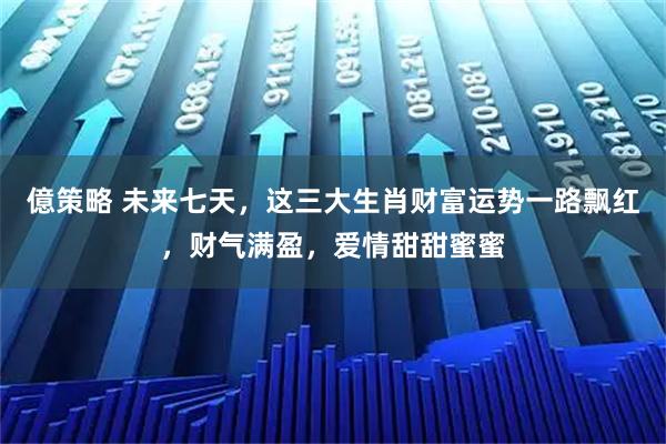 億策略 未来七天，这三大生肖财富运势一路飘红，财气满盈，爱情甜甜蜜蜜