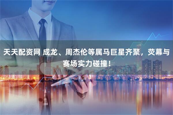 天天配资网 成龙、周杰伦等属马巨星齐聚，荧幕与赛场实力碰撞！