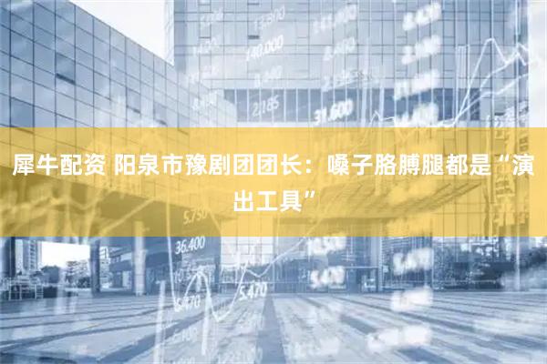 犀牛配资 阳泉市豫剧团团长：嗓子胳膊腿都是“演出工具”