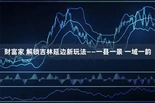 财富家 解锁吉林延边新玩法——一县一景 一域一韵