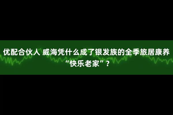 优配合伙人 威海凭什么成了银发族的全季旅居康养“快乐老家”？